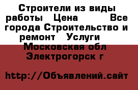 Строители из виды работы › Цена ­ 214 - Все города Строительство и ремонт » Услуги   . Московская обл.,Электрогорск г.